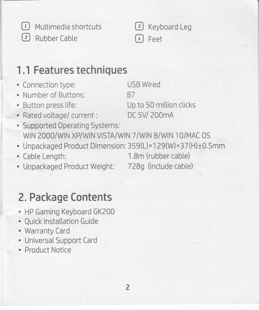 1.1 Features techniques Connection type: USB Wired Number of Buttons: 87 Button press life: up to 50 million clicks Rated voltage/current: DC 5V/200mA Supported Operating Systems: WIN2000/ WIN XP/WIN VISTA/WIN 7/Win 8/WIn 10/MAC OS Unpackaged Product Dimension: 359(L) x 129 (W) x 37 (H) +- 0.5 mm Cable Length: 1.8 m (rubber cable) Unpackaged Product Weight : 728 g (include cable)  2. Package Contents HP Gaming Keyboard GK200 Quick Installation Guide Warranty Card Universal Support Card Product Noticew