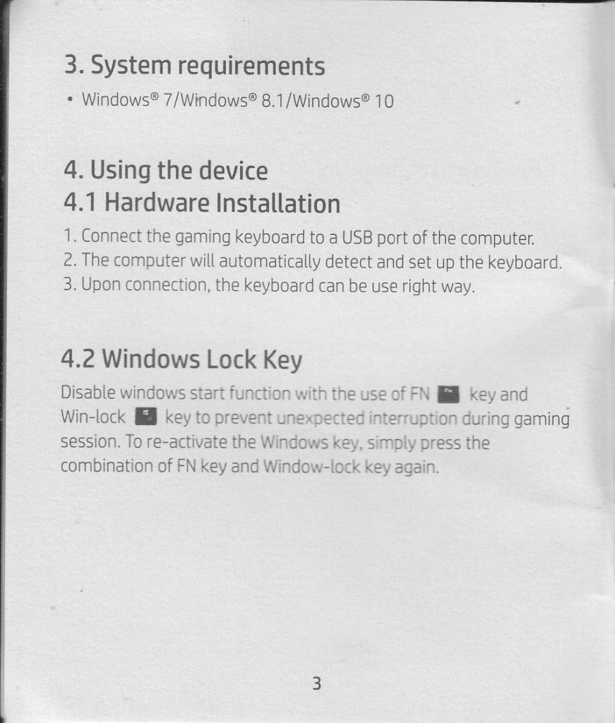 3. System requirement Windows 7/Windows 8.1 / Windows 10  4. Using the device 4.1 Hardware Installation 1. Connect the gaming keyboard to a USB port of the computer 2. The computer will automatically detect and set up the keyboard 3. Upon connection, the keyboard can be use right away.  4.2 Windows Lock Key Disable windows start function with the use of FN key and Win-lock key to prevent unexpected interruption during gaming session. To re-activate the Windows key, simply press the combination of FN key and Window-lock key again.
